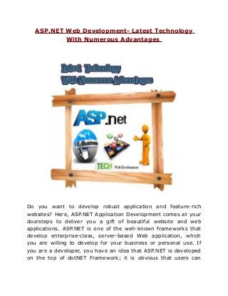 ASP.NET Web Development- Latest Technology
           With Numerous Advantages




Do you want to develop robust application and feature-rich
websites? Here, ASP.NET Application Development comes at your
doorsteps to deliver you a gift of beautiful website and web
applications. ASP.NET is one of the well-known frameworks that
develop enterprise-class, server-based Web application, which
you are willing to develop for your business or personal use. If
you are a developer, you have an idea that ASP.NET is developed
on the top of dotNET Framework; it is obvious that users can
 