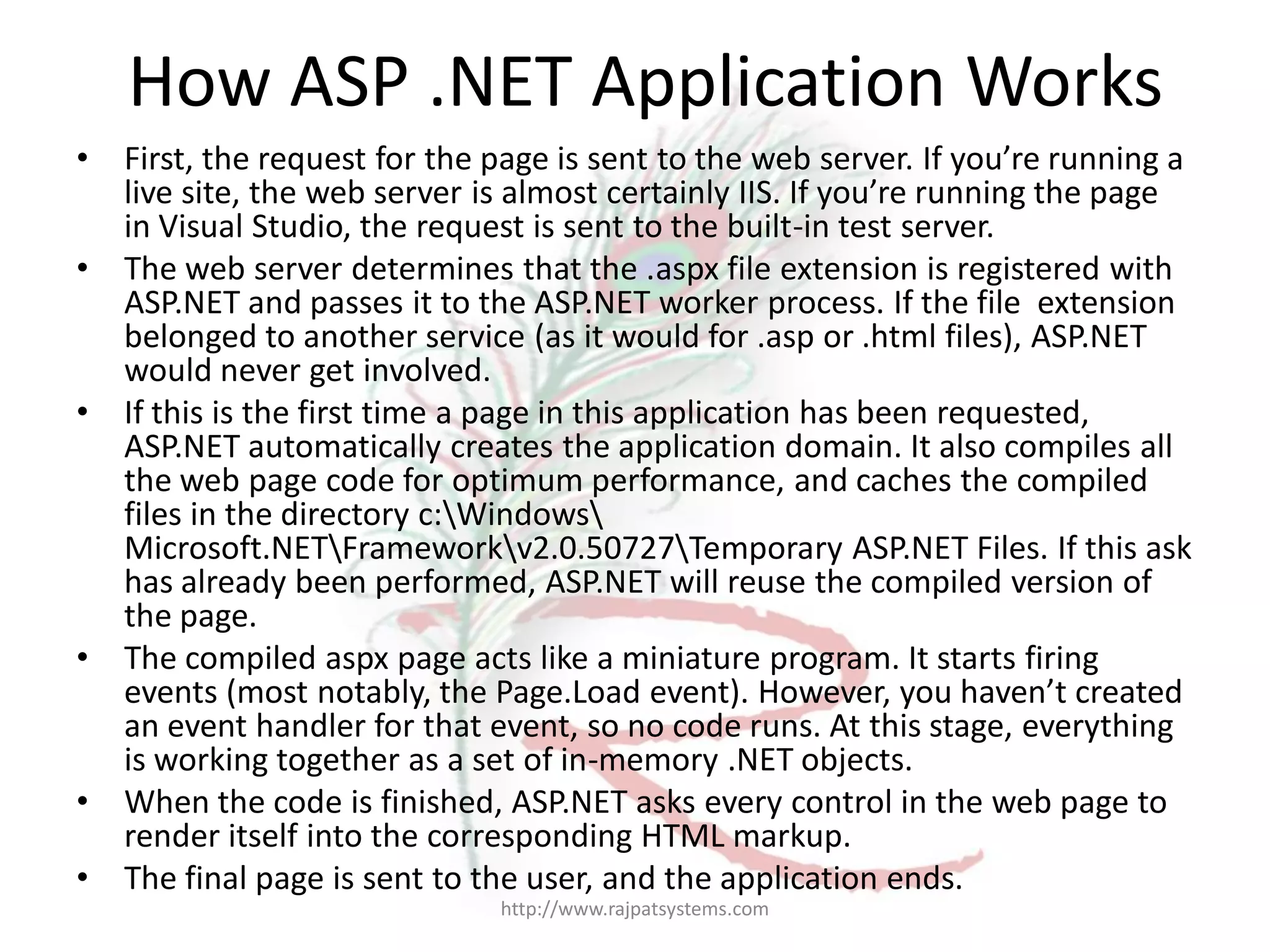 How ASP .NET Application Works • First, the request for the page is sent to the web server. If you’re running a live site, the web server is almost certainly IIS. If you’re running the page in Visual Studio, the request is sent to the built-in test server. • The web server determines that the .aspx file extension is registered with ASP.NET and passes it to the ASP.NET worker process. If the file extension belonged to another service (as it would for .asp or .html files), ASP.NET would never get involved. • If this is the first time a page in this application has been requested, ASP.NET automatically creates the application domain. It also compiles all the web page code for optimum performance, and caches the compiled files in the directory c:Windows Microsoft.NETFrameworkv2.0.50727Temporary ASP.NET Files. If this ask has already been performed, ASP.NET will reuse the compiled version of the page. • The compiled aspx page acts like a miniature program. It starts firing events (most notably, the Page.Load event). However, you haven’t created an event handler for that event, so no code runs. At this stage, everything is working together as a set of in-memory .NET objects. • When the code is finished, ASP.NET asks every control in the web page to render itself into the corresponding HTML markup. • The final page is sent to the user, and the application ends. http://www.rajpatsystems.com 