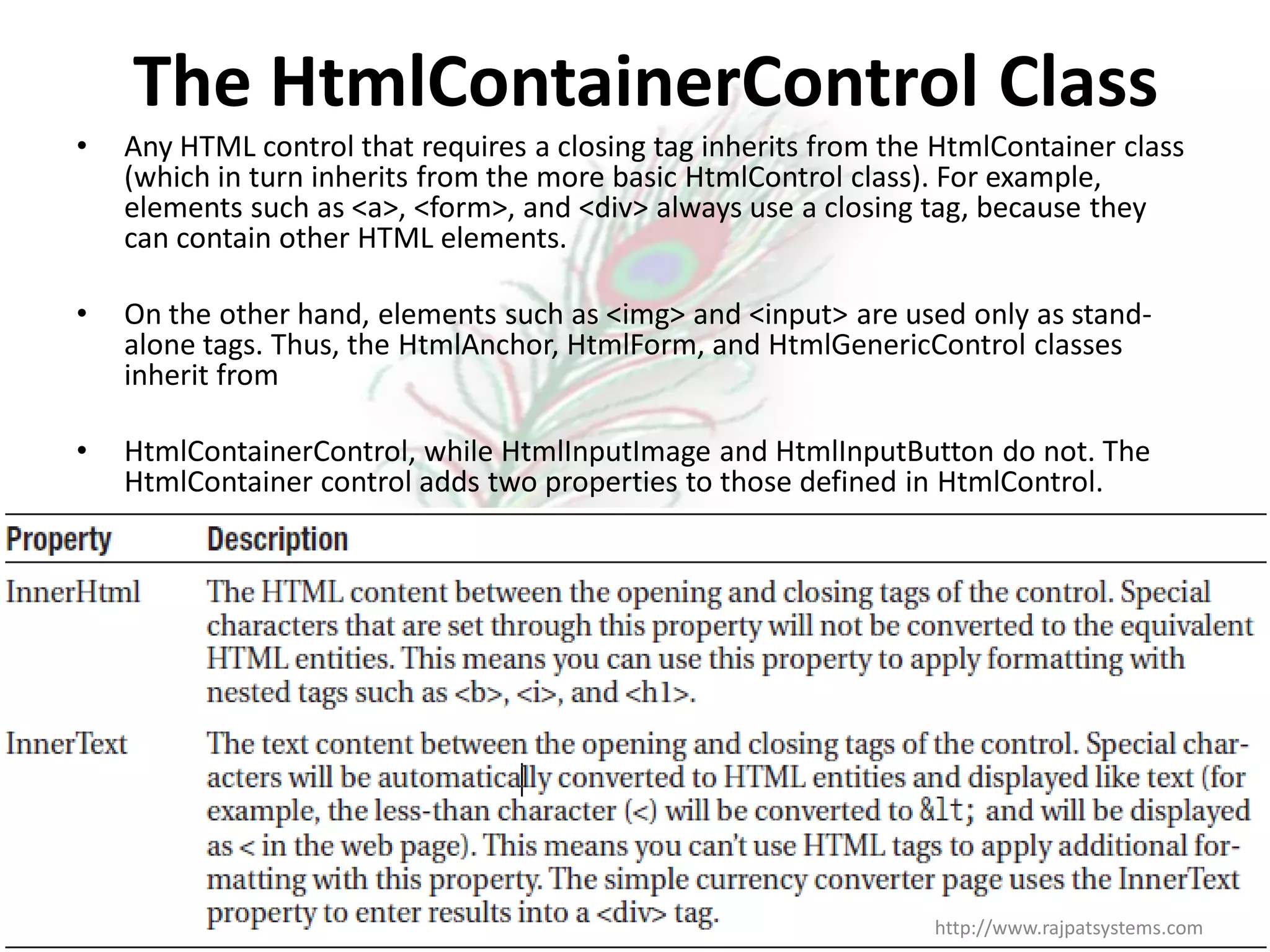 The HtmlContainerControl Class • Any HTML control that requires a closing tag inherits from the HtmlContainer class (which in turn inherits from the more basic HtmlControl class). For example, elements such as <a>, <form>, and <div> always use a closing tag, because they can contain other HTML elements. • On the other hand, elements such as <img> and <input> are used only as stand- alone tags. Thus, the HtmlAnchor, HtmlForm, and HtmlGenericControl classes inherit from • HtmlContainerControl, while HtmlInputImage and HtmlInputButton do not. The HtmlContainer control adds two properties to those defined in HtmlControl. http://www.rajpatsystems.com 