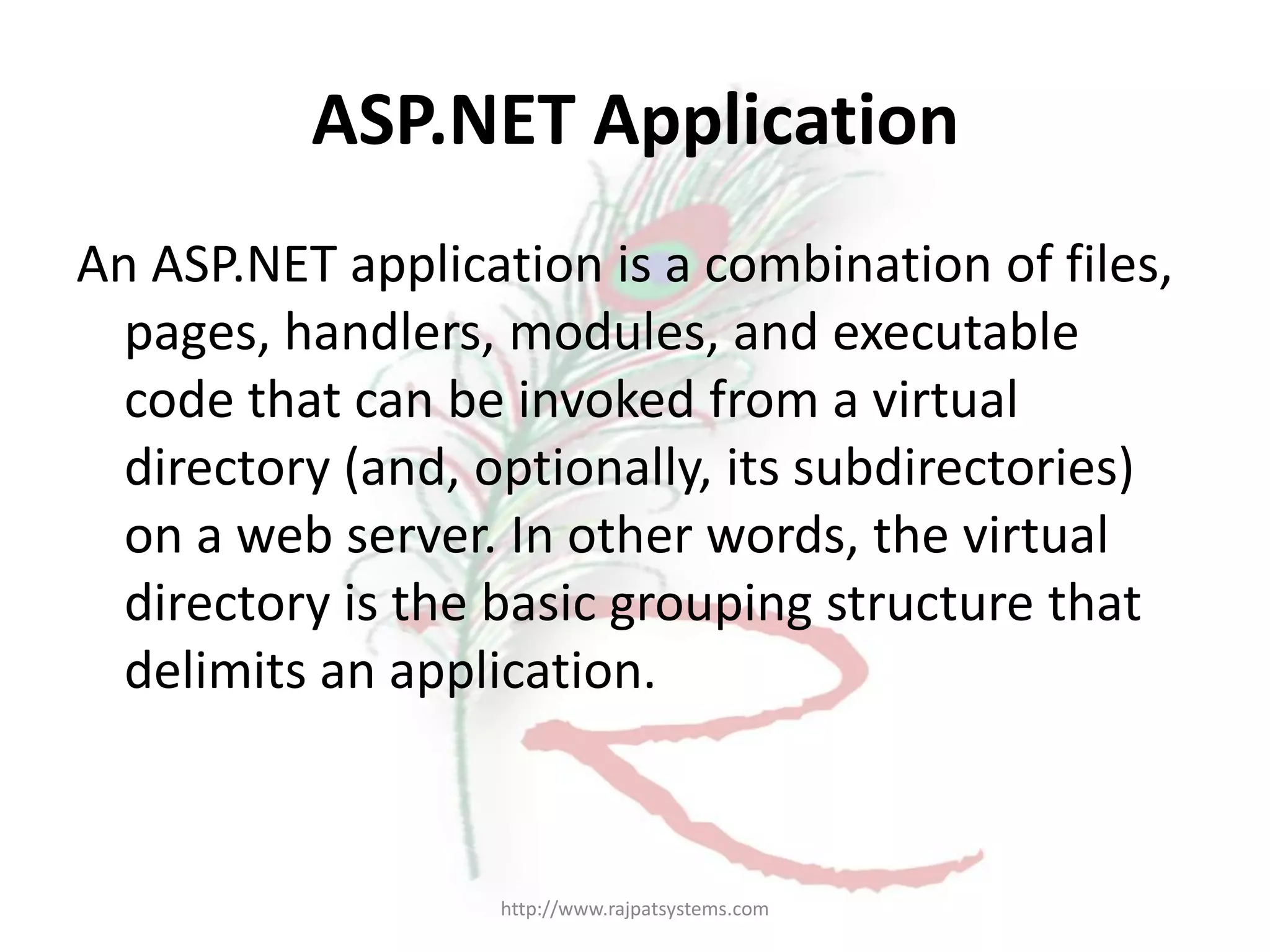 ASP.NET Application An ASP.NET application is a combination of files, pages, handlers, modules, and executable code that can be invoked from a virtual directory (and, optionally, its subdirectories) on a web server. In other words, the virtual directory is the basic grouping structure that delimits an application. http://www.rajpatsystems.com 