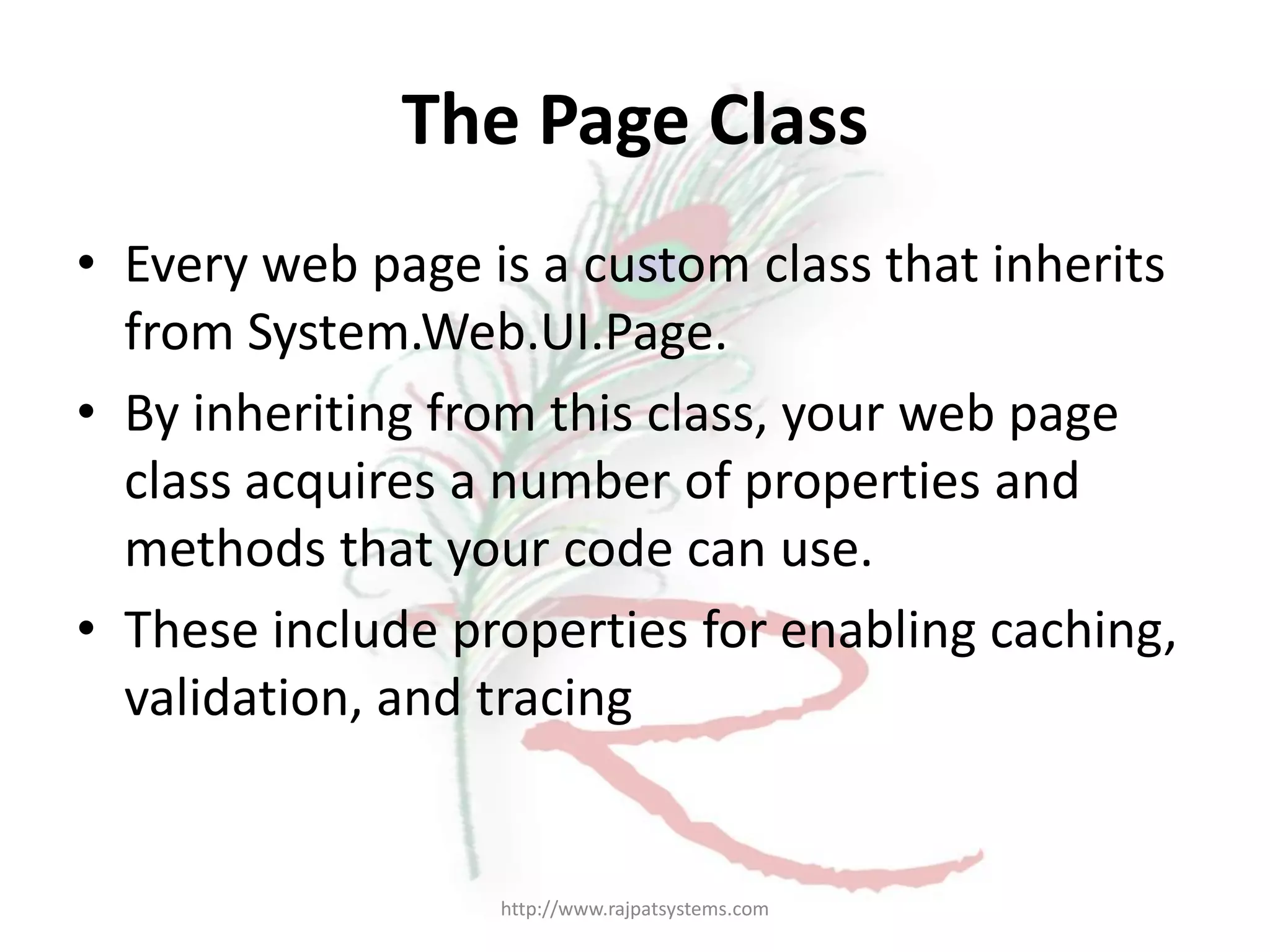 The Page Class • Every web page is a custom class that inherits from System.Web.UI.Page. • By inheriting from this class, your web page class acquires a number of properties and methods that your code can use. • These include properties for enabling caching, validation, and tracing http://www.rajpatsystems.com 