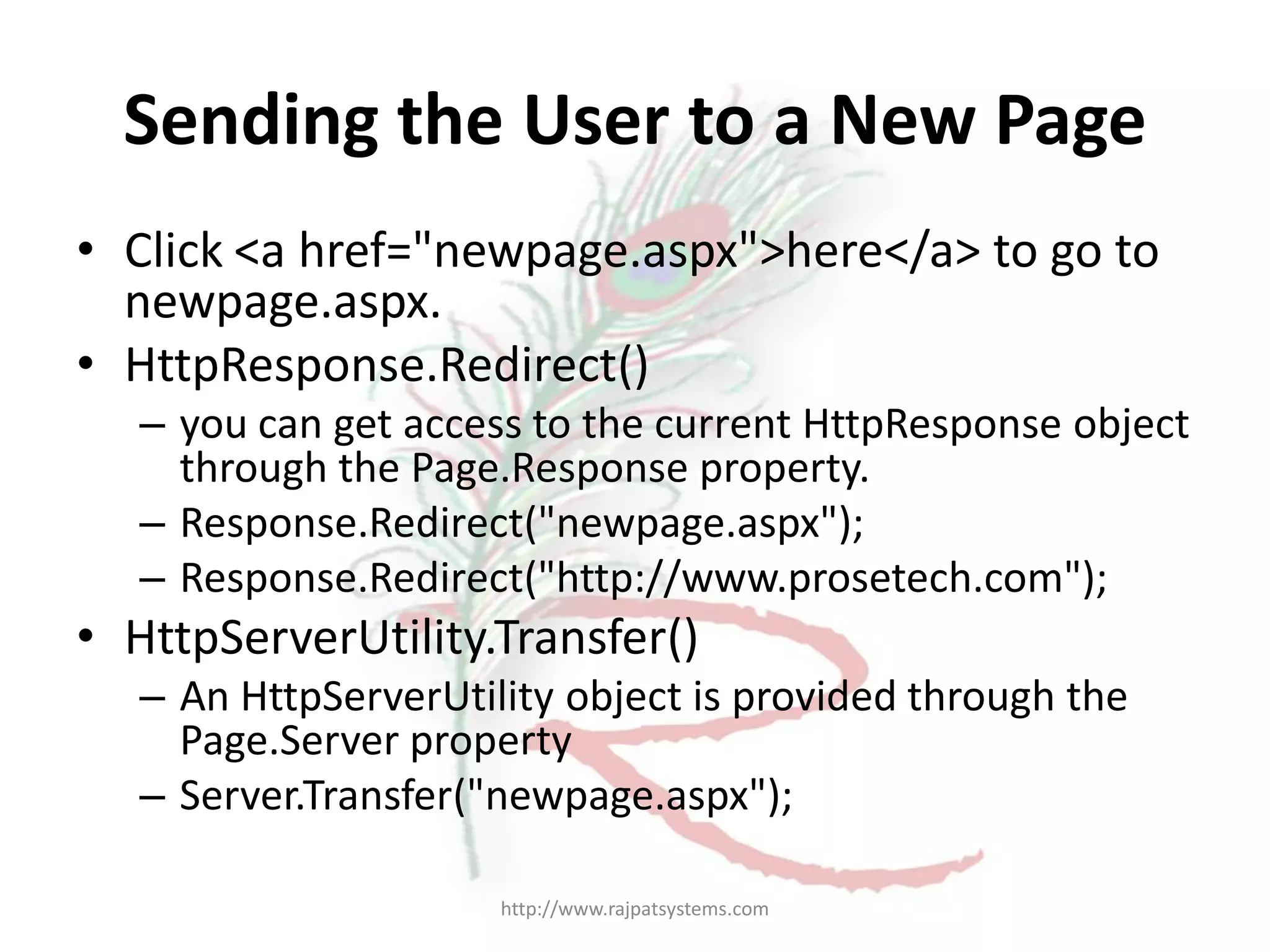 Sending the User to a New Page • Click <a href="newpage.aspx">here</a> to go to newpage.aspx. • HttpResponse.Redirect() – you can get access to the current HttpResponse object through the Page.Response property. – Response.Redirect("newpage.aspx"); – Response.Redirect("http://www.prosetech.com"); • HttpServerUtility.Transfer() – An HttpServerUtility object is provided through the Page.Server property – Server.Transfer("newpage.aspx"); http://www.rajpatsystems.com 