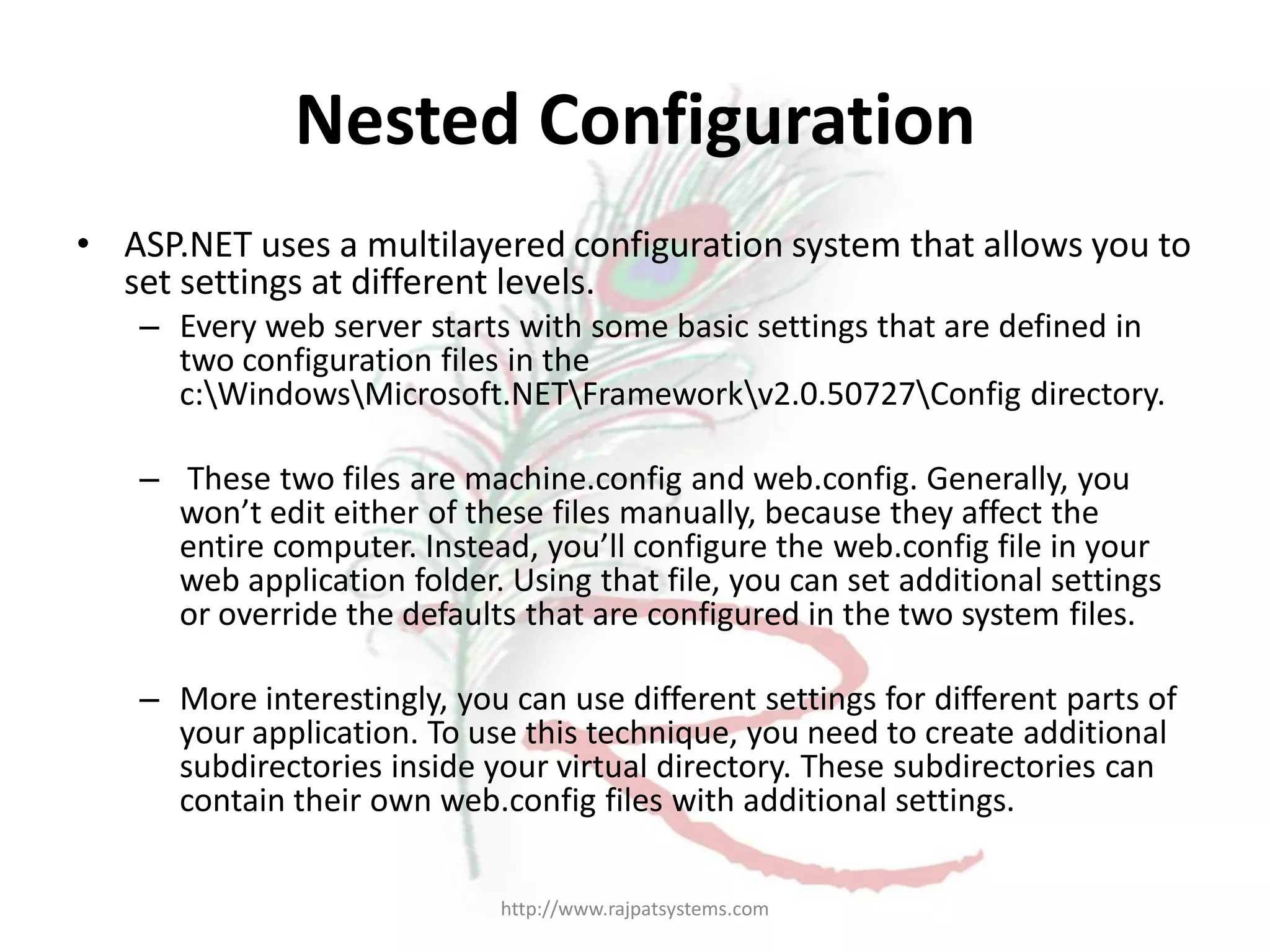 Nested Configuration • ASP.NET uses a multilayered configuration system that allows you to set settings at different levels. – Every web server starts with some basic settings that are defined in two configuration files in the c:WindowsMicrosoft.NETFrameworkv2.0.50727Config directory. – These two files are machine.config and web.config. Generally, you won’t edit either of these files manually, because they affect the entire computer. Instead, you’ll configure the web.config file in your web application folder. Using that file, you can set additional settings or override the defaults that are configured in the two system files. – More interestingly, you can use different settings for different parts of your application. To use this technique, you need to create additional subdirectories inside your virtual directory. These subdirectories can contain their own web.config files with additional settings. http://www.rajpatsystems.com 