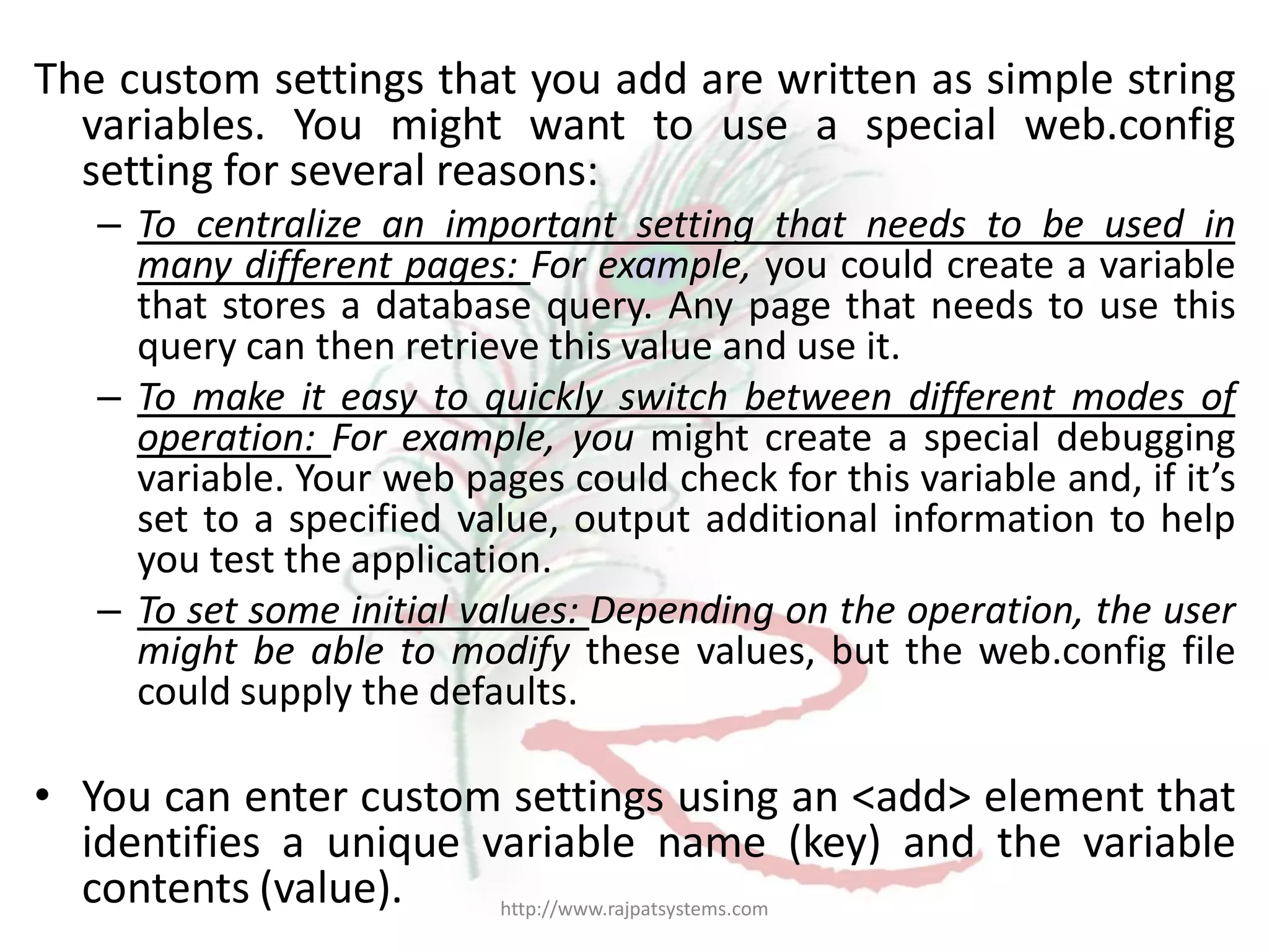 The custom settings that you add are written as simple string variables. You might want to use a special web.config setting for several reasons: – To centralize an important setting that needs to be used in many different pages: For example, you could create a variable that stores a database query. Any page that needs to use this query can then retrieve this value and use it. – To make it easy to quickly switch between different modes of operation: For example, you might create a special debugging variable. Your web pages could check for this variable and, if it’s set to a specified value, output additional information to help you test the application. – To set some initial values: Depending on the operation, the user might be able to modify these values, but the web.config file could supply the defaults. • You can enter custom settings using an <add> element that identifies a unique variable name (key) and the variable contents (value). http://www.rajpatsystems.com 