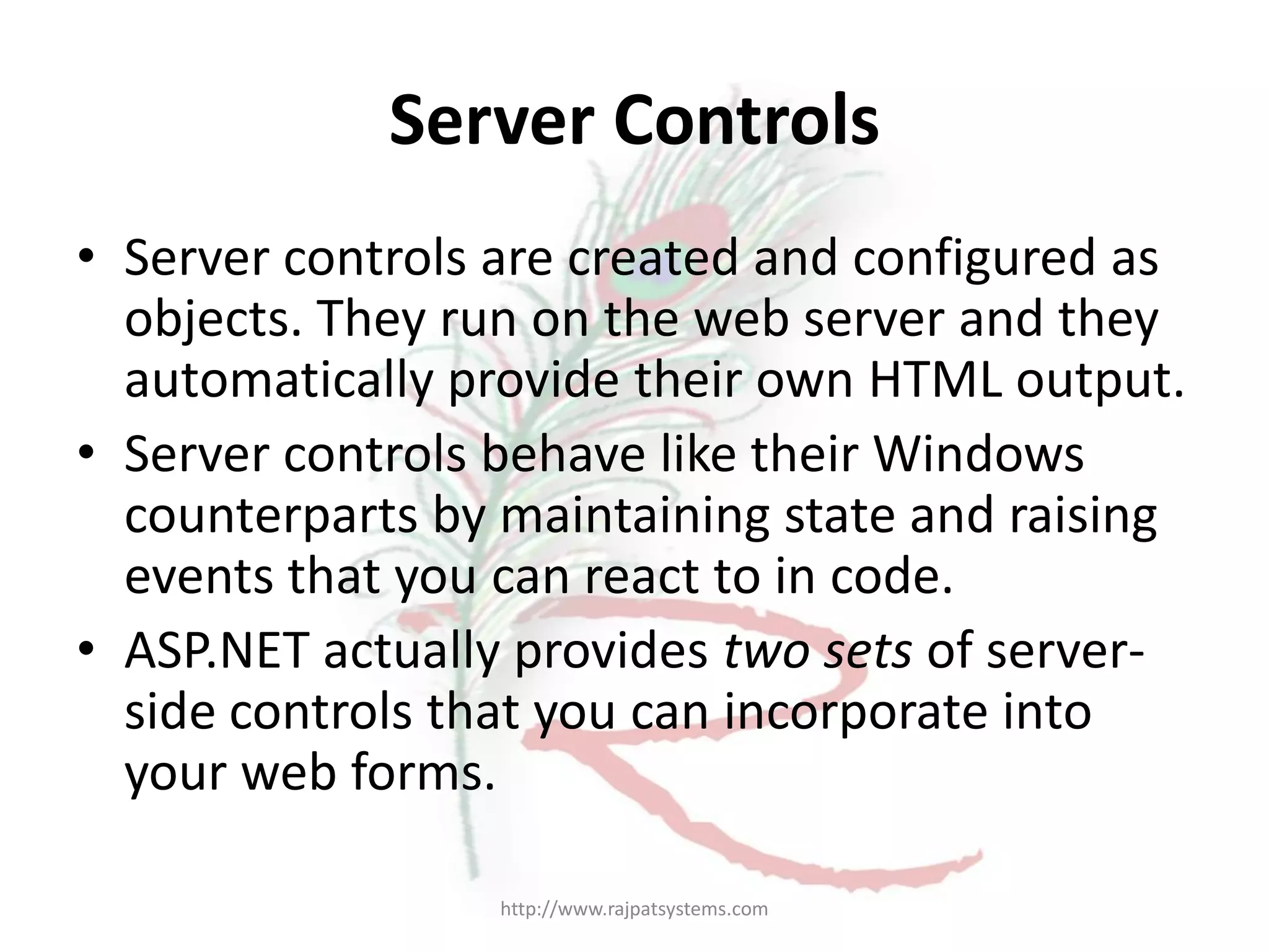 Server Controls • Server controls are created and configured as objects. They run on the web server and they automatically provide their own HTML output. • Server controls behave like their Windows counterparts by maintaining state and raising events that you can react to in code. • ASP.NET actually provides two sets of server- side controls that you can incorporate into your web forms. http://www.rajpatsystems.com 