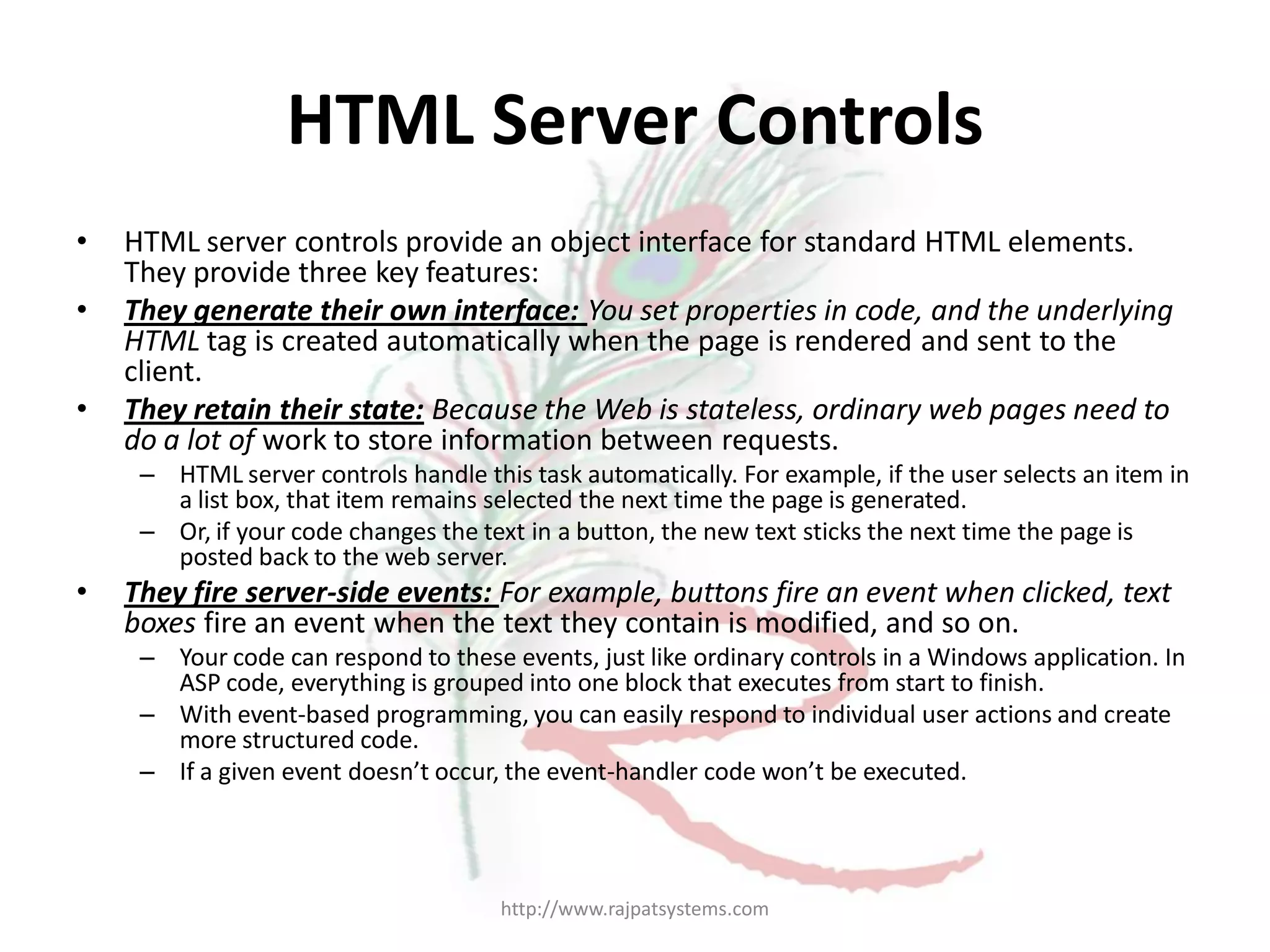 HTML Server Controls • HTML server controls provide an object interface for standard HTML elements. They provide three key features: • They generate their own interface: You set properties in code, and the underlying HTML tag is created automatically when the page is rendered and sent to the client. • They retain their state: Because the Web is stateless, ordinary web pages need to do a lot of work to store information between requests. – HTML server controls handle this task automatically. For example, if the user selects an item in a list box, that item remains selected the next time the page is generated. – Or, if your code changes the text in a button, the new text sticks the next time the page is posted back to the web server. • They fire server-side events: For example, buttons fire an event when clicked, text boxes fire an event when the text they contain is modified, and so on. – Your code can respond to these events, just like ordinary controls in a Windows application. In ASP code, everything is grouped into one block that executes from start to finish. – With event-based programming, you can easily respond to individual user actions and create more structured code. – If a given event doesn’t occur, the event-handler code won’t be executed. http://www.rajpatsystems.com 
