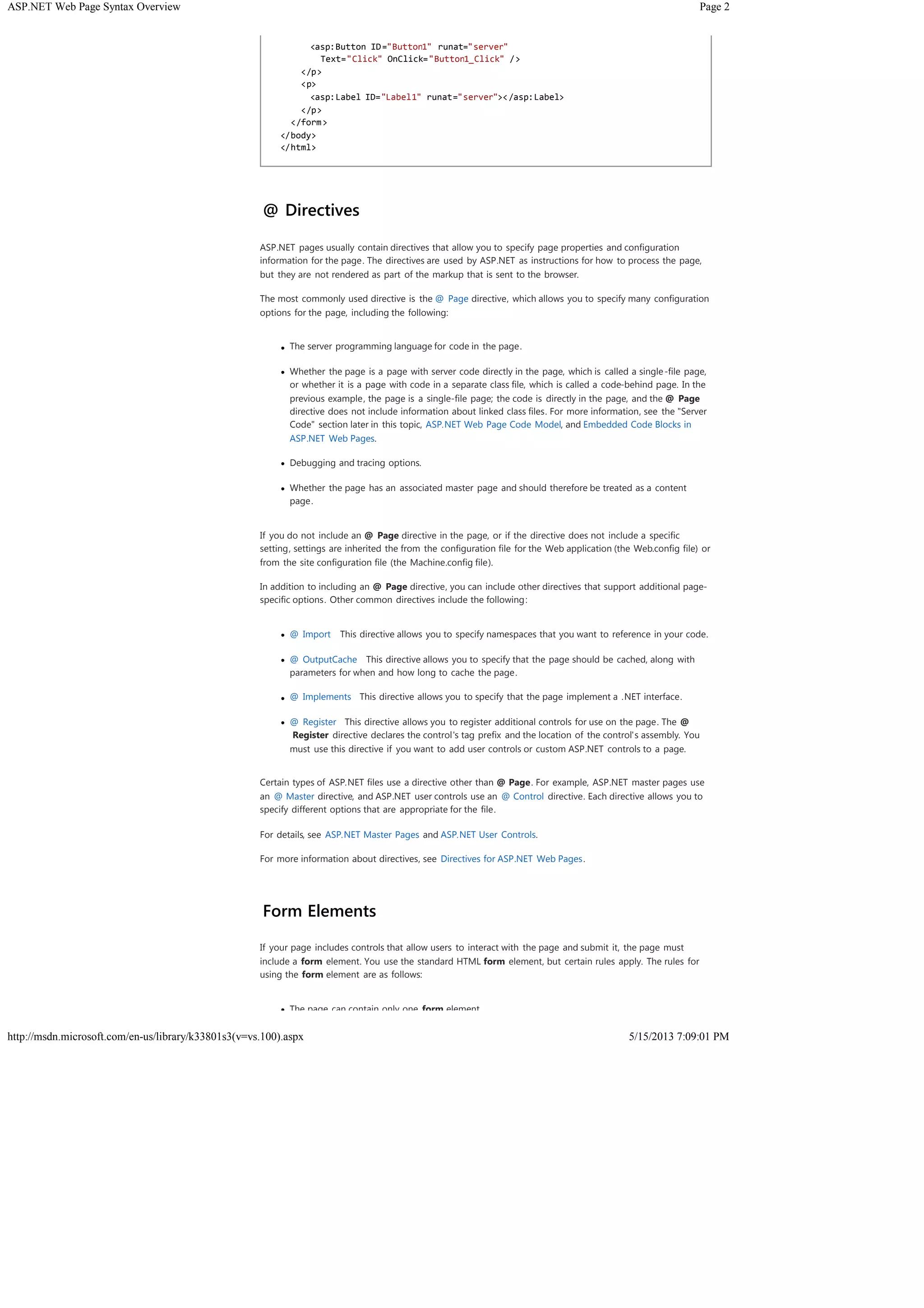 Page 2ASP.NET Web Page Syntax Overview
5/15/2013 7:09:01 PMhttp://msdn.microsoft.com/en-us/library/k33801s3(v=vs.100).aspx
@ Directives
ASP.NET pages usually contain directives that allow you to specify page properties and configuration
information for the page. The directives are used by ASP.NET as instructions for how to process the page,
but they are not rendered as part of the markup that is sent to the browser.
The most commonly used directive is the @ Page directive, which allows you to specify many configuration
options for the page, including the following:
The server programming language for code in the page.
Whether the page is a page with server code directly in the page, which is called a single-file page,
or whether it is a page with code in a separate class file, which is called a code-behind page. In the
previous example, the page is a single-file page; the code is directly in the page, and the @ Page
directive does not include information about linked class files. For more information, see the "Server
Code" section later in this topic, ASP.NET Web Page Code Model, and Embedded Code Blocks in
ASP.NET Web Pages.
Debugging and tracing options.
Whether the page has an associated master page and should therefore be treated as a content
page.
If you do not include an @ Page directive in the page, or if the directive does not include a specific
setting, settings are inherited the from the configuration file for the Web application (the Web.config file) or
from the site configuration file (the Machine.config file).
In addition to including an @ Page directive, you can include other directives that support additional page-
specific options. Other common directives include the following:
@ Import This directive allows you to specify namespaces that you want to reference in your code.
@ OutputCache This directive allows you to specify that the page should be cached, along with
parameters for when and how long to cache the page.
@ Implements This directive allows you to specify that the page implement a .NET interface.
@ Register This directive allows you to register additional controls for use on the page. The @
Register directive declares the control's tag prefix and the location of the control's assembly. You
must use this directive if you want to add user controls or custom ASP.NET controls to a page.
Certain types of ASP.NET files use a directive other than @ Page. For example, ASP.NET master pages use
an @ Master directive, and ASP.NET user controls use an @ Control directive. Each directive allows you to
specify different options that are appropriate for the file.
For details, see ASP.NET Master Pages and ASP.NET User Controls.
For more information about directives, see Directives for ASP.NET Web Pages.
Form Elements
If your page includes controls that allow users to interact with the page and submit it, the page must
include a form element. You use the standard HTML form element, but certain rules apply. The rules for
using the form element are as follows:
The page can contain only one form element.
<asp:Button ID="Button1" runat="server"
Text="Click" OnClick="Button1_Click" />
</p>
<p>
<asp:Label ID="Label1" runat="server"></asp:Label>
</p>
</form>
</body>
</html>
 