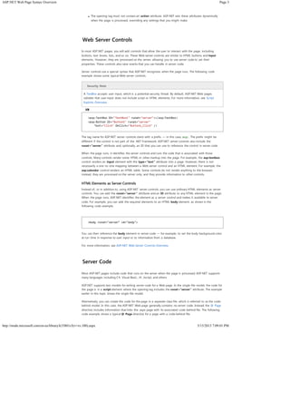 Page 3ASP.NET Web Page Syntax Overview
5/15/2013 7:09:01 PMhttp://msdn.microsoft.com/en-us/library/k33801s3(v=vs.100).aspx
The opening tag must not contain an action attribute. ASP.NET sets these attributes dynamically
when the page is processed, overriding any settings that you might make.
Web Server Controls
In most ASP.NET pages, you will add controls that allow the user to interact with the page, including
buttons, text boxes, lists, and so on. These Web server controls are similar to HTML buttons and input
elements. However, they are processed on the server, allowing you to use server code to set their
properties. These controls also raise events that you can handle in server code.
Server controls use a special syntax that ASP.NET recognizes when the page runs. The following code
example shows some typical Web server controls.
Security Note
A TextBox accepts user input, which is a potential security threat. By default, ASP.NET Web pages
validate that user input does not include script or HTML elements. For more information, see Script
Exploits Overview.
The tag name for ASP.NET server controls starts with a prefix — in this case, asp:. The prefix might be
different if the control is not part of the .NET Framework. ASP.NET server controls also include the
runat="server" attribute and, optionally, an ID that you can use to reference the control in server code.
When the page runs, it identifies the server controls and runs the code that is associated with those
controls. Many controls render some HTML or other markup into the page. For example, the asp:textbox
control renders an input element with the type="text" attribute into a page. However, there is not
necessarily a one-to-one mapping between a Web server control and an HTML element. For example, the
asp:calendar control renders an HTML table. Some controls do not render anything to the browser;
instead, they are processed on the server only, and they provide information to other controls.
HTML Elements as Server Controls
Instead of, or in addition to, using ASP.NET server controls, you can use ordinary HTML elements as server
controls. You can add the runat="server" attribute and an ID attribute to any HTML element in the page.
When the page runs, ASP.NET identifies the element as a server control and makes it available to server
code. For example, you can add the required elements to an HTML body element, as shown in the
following code example.
You can then reference the body element in server code — for example, to set the body background color
at run time in response to user input or to information from a database.
For more information, see ASP.NET Web Server Controls Overview.
Server Code
Most ASP.NET pages include code that runs on the server when the page is processed. ASP.NET supports
many languages including C#, Visual Basic, J#, Jscript, and others.
ASP.NET supports two models for writing server code for a Web page. In the single-file model, the code for
the page is in a script element where the opening tag includes the runat="server" attribute. The example
earlier in this topic shows the single-file model.
Alternatively, you can create the code for the page in a separate class file, which is referred to as the code-
behind model. In this case, the ASP.NET Web page generally contains no server code. Instead, the @ Page
directive includes information that links the .aspx page with its associated code-behind file. The following
code example shows a typical @ Page directive for a page with a code-behind file.
<asp:TextBox ID="TextBox1" runat="server"></asp:TextBox>
<asp:Button ID="Button1" runat="server"
Text="Click" OnClick="Button1_Click" />
<body runat="server" id="body">
VB
 