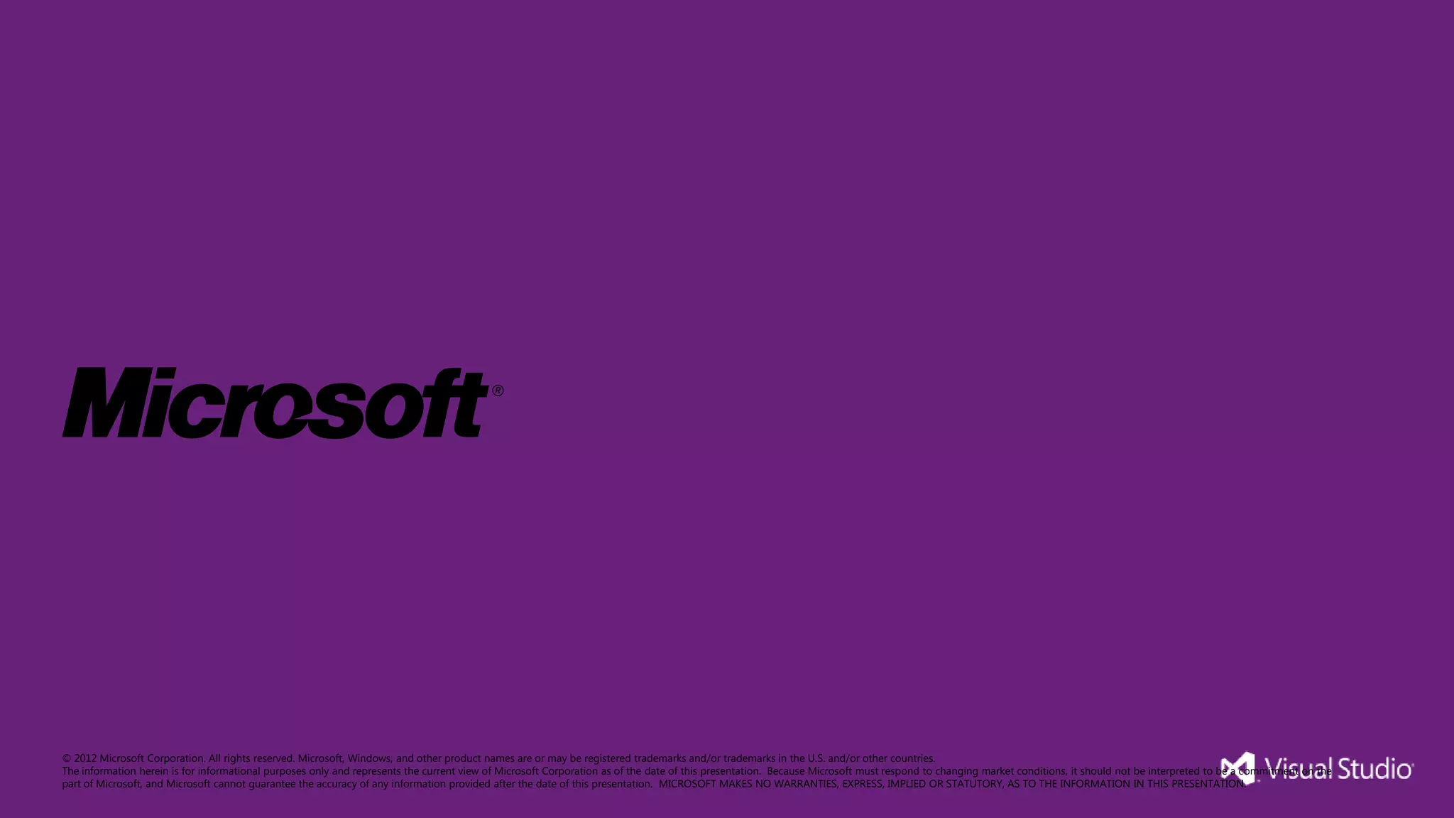 © 2012 Microsoft Corporation. All rights reserved. Microsoft, Windows, and other product names are or may be registered trademarks and/or trademarks in the U.S. and/or other countries.
The information herein is for informational purposes only and represents the current view of Microsoft Corporation as of the date of this presentation. Because Microsoft must respond to changing market conditions, it should not be interpreted to be a commitment on the
part of Microsoft, and Microsoft cannot guarantee the accuracy of any information provided after the date of this presentation. MICROSOFT MAKES NO WARRANTIES, EXPRESS, IMPLIED OR STATUTORY, AS TO THE INFORMATION IN THIS PRESENTATION.
 