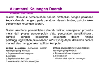 Akuntansi Keuangan Daerah
Sistem Akuntansi
Sistem akuntansi pemerintahan daerah ditetapkan dengan peraturan
kepala daerah mengacu pada peraturan daerah tentang pokok-pokok
pengelolaan keuangan daerah.
Sistem akuntansi pemerintahan daerah meliputi serangkaian prosedur
mulai dari proses pengumpulan data, pencatatan, pengikhtisaran,
sampai dengan pelaporan keuangan dalam rangka
pertanggungjawaban pelaksanaan APBD yang dapat dilakukan secara
manual atau menggunakan aplikasi komputer.
entitas pelaporan menyusun laporan
keuangan yang meliputi:
a. laporan realisasi anggaran;
b. neraca;
c. laporan arus kas; dan
d. catatan atas laporan keuangan.
entitas akuntansi menyusun laporan
keuangan yang meliputi:
a. laporan realisasi anggaran;
b. neraca; dan
c. catatan atas laporan keuangan
 
