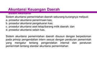 Akuntansi Keuangan Daerah
Sistem Akuntansi
Sistem akuntansi pemerintahan daerah sekurang-kurangnya meliputi:
a. prosedur akuntansi penerimaan kas;
b. prosedur akuntansi pengeluaran kas;
c. prosedur akuntansi aset tetap/barang milik daerah; dan
d. prosedur akuntansi selain kas.
Sistem akuntansi pemerintahan daerah disusun dengan berpedoman
pada prinsip pengendalian intern sesuai dengan peraturan pemerintah
yang mengatur tentang pengendalian internal dan peraturan
pemerintah tentang standar akuntansi pemerintahan
 