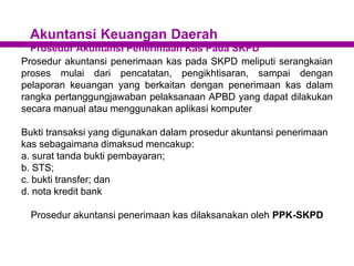 Akuntansi Keuangan Daerah
Prosedur Akuntansi Penerimaan Kas Pada SKPD
Prosedur akuntansi penerimaan kas pada SKPD meliputi serangkaian
proses mulai dari pencatatan, pengikhtisaran, sampai dengan
pelaporan keuangan yang berkaitan dengan penerimaan kas dalam
rangka pertanggungjawaban pelaksanaan APBD yang dapat dilakukan
secara manual atau menggunakan aplikasi komputer
Bukti transaksi yang digunakan dalam prosedur akuntansi penerimaan
kas sebagaimana dimaksud mencakup:
a. surat tanda bukti pembayaran;
b. STS;
c. bukti transfer; dan
d. nota kredit bank
Prosedur akuntansi penerimaan kas dilaksanakan oleh PPK-SKPD
 