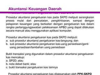 Akuntansi Keuangan Daerah
Prosedur Akuntansi Pengeluaran Kas Pada SKPD
Prosedur akuntansi pengeluaran kas pada SKPD meliputi serangkaian
proses mulai dari pencatatan, pengikhtisaran, sampai dengan
pelaporan keuangan yang berkaitan dengan pengeluaran kas dalam
rangka pertanggungjawaban pelaksanaan APBD yang dapat dilakukan
secara manual atau menggunakan aplikasi komputer.
Prosedur akuntansi pengeluaran kas pada SKPD meliputi:
a. sub prosedur akuntansi pengeluaran kas-langsung; dan
b. sub prosedur akuntansi pengeluaran kas-uang persediaan/ganti
uang persediaan/tambahan uang persediaan
Bukti transaksi yang digunakan dalam prosedur akuntansi pengeluaran
kas mencakup:
a. SP2D; atau
b. nota debet bank; atau
c. bukti transaksi pengeluaran kas Iainnya
Prosedur akuntansi pengeluaran kas dilaksanakan oleh PPK-SKPD
 