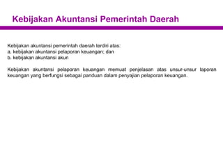 Kebijakan Akuntansi Pemerintah Daerah
Kebijakan akuntansi pemerintah daerah terdiri atas:
a. kebijakan akuntansi pelaporan keuangan; dan
b. kebijakan akuntansi akun
Kebijakan akuntansi pelaporan keuangan memuat penjelasan atas unsur-unsur laporan
keuangan yang berfungsi sebagai panduan dalam penyajian pelaporan keuangan.
 