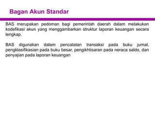 Bagan Akun Standar
BAS merupakan pedoman bagi pemerintah daerah dalam melakukan
kodefikasi akun yang menggambarkan struktur laporan keuangan secara
lengkap.
BAS digunakan dalam pencatatan transaksi pada buku jurnal,
pengklasifikasian pada buku besar, pengikhtisaran pada neraca saldo, dan
penyajian pada laporan keuangan
 