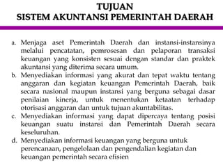 TUJUAN
SISTEM AKUNTANSI PEMERINTAH DAERAH
a. Menjaga aset Pemerintah Daerah dan instansi-instansinya
melalui pencatatan, pemrosesan dan pelaporan transaksi
keuangan yang konsisten sesuai dengan standar dan praktek
akuntansi yang diterima secara umum.
b. Menyediakan informasi yang akurat dan tepat waktu tentang
anggaran dan kegiatan keuangan Pemerintah Daerah, baik
secara nasional maupun instansi yang berguna sebagai dasar
penilaian kinerja, untuk menentukan ketaatan terhadap
otorisasi anggaran dan untuk tujuan akuntabilitas.
c. Menyediakan informasi yang dapat dipercaya tentang posisi
keuangan suatu instansi dan Pemerintah Daerah secara
keseluruhan.
d. Menyediakan informasi keuangan yang berguna untuk
perencanaan, pengelolaan dan pengendalian kegiatan dan
keuangan pemerintah secara efisien
 