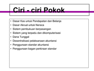 Ciri - ciri Pokok
• Dasar Kas untuk Pendapatan dan Belanja
• Dasar Akrual untuk Neraca
• Sistem pembukuan berpasangan
• Sistem yang terpadu dan dikomputerisasi
• Dana Tunggal
• Desentralisasi pelaksanaan akuntansi
• Penggunaan standar akuntansi
• Penggunaan bagan perkiraan standar
 