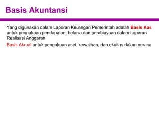 Basis Akuntansi
Yang digunakan dalam Laporan Keuangan Pemerintah adalah Basis Kas
untuk pengakuan pendapatan, belanja dan pembiayaan dalam Laporan
Realisasi Anggaran
Basis Akrual untuk pengakuan aset, kewajiban, dan ekuitas dalam neraca
 