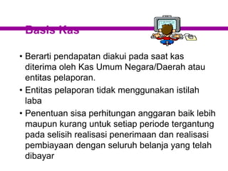 Basis Kas
• Berarti pendapatan diakui pada saat kas
diterima oleh Kas Umum Negara/Daerah atau
entitas pelaporan.
• Entitas pelaporan tidak menggunakan istilah
laba
• Penentuan sisa perhitungan anggaran baik lebih
maupun kurang untuk setiap periode tergantung
pada selisih realisasi penerimaan dan realisasi
pembiayaan dengan seluruh belanja yang telah
dibayar
 