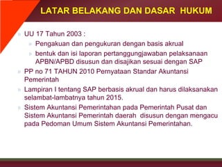 LATAR BELAKANG DAN DASAR HUKUM
» UU 17 Tahun 2003 :
» Pengakuan dan pengukuran dengan basis akrual
» bentuk dan isi laporan pertanggungjawaban pelaksanaan
APBN/APBD disusun dan disajikan sesuai dengan SAP
» PP no 71 TAHUN 2010 Pernyataan Standar Akuntansi
Pemerintah
» Lampiran I tentang SAP berbasis akrual dan harus dilaksanakan
selambat-lambatnya tahun 2015.
» Sistem Akuntansi Pemerintahan pada Pemerintah Pusat dan
Sistem Akuntansi Pemerintah daerah disusun dengan mengacu
pada Pedoman Umum Sistem Akuntansi Pemerintahan.
 