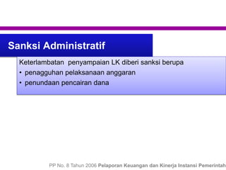 Sanksi Administratif
Keterlambatan penyampaian LK diberi sanksi berupa
• penagguhan pelaksanaan anggaran
• penundaan pencairan dana
PP No. 8 Tahun 2006 Pelaporan Keuangan dan Kinerja Instansi Pemerintah
 