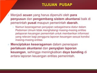 TUJUAN PUSAP
» Menjadi acuan yang harus dipenuhi oleh para
penyusun dan pengembang sistem akuntansi baik di
pemerintah pusat maupun pemerintah daerah.
» Namun keseragaman penyajian sebagaimana diatur dalam
Pedoman Umum tidak menghalangi masing-masing entitas
pelaporan keuangan pemerintah untuk memberikan informasi
yang relevan bagi pengguna laporan keuangan sesuai kondisi
masing-masing entitas
» Menciptakan keseragaman dalam penerapan
perlakuan akuntansi dan penyajian laporan
keuangan, sehingga meningkatkan daya banding di
antara laporan keuangan entitas pemerintah.
 