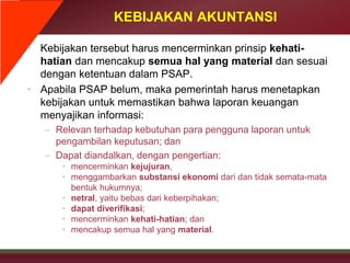 KEBIJAKAN AKUNTANSI
• Kebijakan tersebut harus mencerminkan prinsip kehati-
hatian dan mencakup semua hal yang material dan sesuai
dengan ketentuan dalam PSAP.
• Apabila PSAP belum, maka pemerintah harus menetapkan
kebijakan untuk memastikan bahwa laporan keuangan
menyajikan informasi:
– Relevan terhadap kebutuhan para pengguna laporan untuk
pengambilan keputusan; dan
– Dapat diandalkan, dengan pengertian:
• mencerminkan kejujuran,
• menggambarkan substansi ekonomi dari dan tidak semata-mata
bentuk hukumnya;
• netral, yaitu bebas dari keberpihakan;
• dapat diverifikasi;
• mencerminkan kehati-hatian; dan
• mencakup semua hal yang material.
 