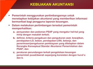 KEBIJAKAN AKUNTANSI
 Pemerintah menggunakan pertimbangannya untuk
menetapkan kebijakan akuntansi yang memberikan informasi
bermanfaat bagi pengguna laporan keuangan.
 Dalam melakukan pertimbangan tersebut pemerintah
memperhatikan:
a. persyaratan dan pedoman PSAP yang mengatur hal-hal yang
mirip dengan masalah terkait;
b. definisi, kriteria pengakuan dan pengukuran aset, kewajiban,
pendapatan-LO, beban, pendapatan-LRA, belanja, dan
penerimaan/pengeluaran pembiayaan yang ditetapkan dalam
Kerangka Konseptual Standar Akuntansi Pemerintahan dan
PSAP; dan
c. peraturan perundangan terkait pengelolaan keuangan
pemerintah pusat/daerah sepanjang konsisten dengan huruf a
dan b.
 