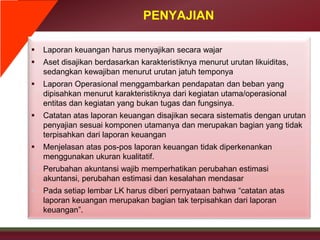PENYAJIAN
 Laporan keuangan harus menyajikan secara wajar
 Aset disajikan berdasarkan karakteristiknya menurut urutan likuiditas,
sedangkan kewajiban menurut urutan jatuh temponya
 Laporan Operasional menggambarkan pendapatan dan beban yang
dipisahkan menurut karakteristiknya dari kegiatan utama/operasional
entitas dan kegiatan yang bukan tugas dan fungsinya.
 Catatan atas laporan keuangan disajikan secara sistematis dengan urutan
penyajian sesuai komponen utamanya dan merupakan bagian yang tidak
terpisahkan dari laporan keuangan
 Menjelasan atas pos-pos laporan keuangan tidak diperkenankan
menggunakan ukuran kualitatif.
• Perubahan akuntansi wajib memperhatikan perubahan estimasi
akuntansi, perubahan estimasi dan kesalahan mendasar
• Pada setiap lembar LK harus diberi pernyataan bahwa “catatan atas
laporan keuangan merupakan bagian tak terpisahkan dari laporan
keuangan”.
 