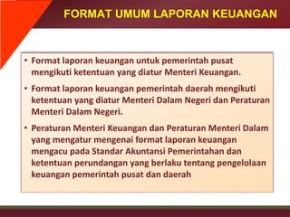 FORMAT UMUM LAPORAN KEUANGAN
• Format laporan keuangan untuk pemerintah pusat
mengikuti ketentuan yang diatur Menteri Keuangan.
• Format laporan keuangan pemerintah daerah mengikuti
ketentuan yang diatur Menteri Dalam Negeri dan Peraturan
Menteri Dalam Negeri.
• Peraturan Menteri Keuangan dan Peraturan Menteri Dalam
yang mengatur mengenai format laporan keuangan
mengacu pada Standar Akuntansi Pemerintahan dan
ketentuan perundangan yang berlaku tentang pengelolaan
keuangan pemerintah pusat dan daerah
 