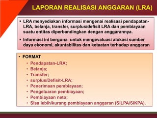 LAPORAN REALISASI ANGGARAN (LRA)
 LRA menyediakan informasi mengenai realisasi pendapatan-
LRA, belanja, transfer, surplus/defisit LRA dan pembiayaan
suatu entitas diperbandingkan dengan anggarannya.
 Informasi ini berguna untuk mengevaluasi alokasi sumber
daya ekonomi, akuntabilitas dan ketaatan terhadap anggaran
• FORMAT
• Pendapatan-LRA;
• Belanja;
• Transfer;
• surplus/Defisit-LRA;
• Penerimaan pembiayaan;
• Pengeluaran pembiayaan;
• Pembiayaan neto;
• Sisa lebih/kurang pembiayaan anggaran (SiLPA/SiKPA).
 