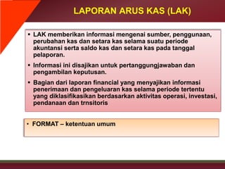LAPORAN ARUS KAS (LAK)
 LAK memberikan informasi mengenai sumber, penggunaan,
perubahan kas dan setara kas selama suatu periode
akuntansi serta saldo kas dan setara kas pada tanggal
pelaporan.
 Informasi ini disajikan untuk pertanggungjawaban dan
pengambilan keputusan.
 Bagian dari laporan financial yang menyajikan informasi
penerimaan dan pengeluaran kas selama periode tertentu
yang diklasifikasikan berdasarkan aktivitas operasi, investasi,
pendanaan dan trnsitoris
• FORMAT – ketentuan umum
 