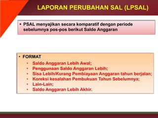 LAPORAN PERUBAHAN SAL (LPSAL)
 PSAL menyajikan secara komparatif dengan periode
sebelumnya pos-pos berikut Saldo Anggaran
• FORMAT
• Saldo Anggaran Lebih Awal;
• Penggunaan Saldo Anggaran Lebih;
• Sisa Lebih/Kurang Pembiayaan Anggaran tahun berjalan;
• Koreksi kesalahan Pembukuan Tahun Sebelumnya;
• Lain-Lain;
• Saldo Anggaran Lebih Akhir.
 