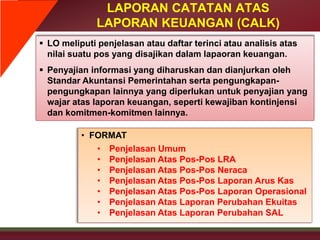 LAPORAN CATATAN ATAS
LAPORAN KEUANGAN (CALK)
 LO meliputi penjelasan atau daftar terinci atau analisis atas
nilai suatu pos yang disajikan dalam lapaoran keuangan.
 Penyajian informasi yang diharuskan dan dianjurkan oleh
Standar Akuntansi Pemerintahan serta pengungkapan-
pengungkapan lainnya yang diperlukan untuk penyajian yang
wajar atas laporan keuangan, seperti kewajiban kontinjensi
dan komitmen-komitmen lainnya.
• FORMAT
• Penjelasan Umum
• Penjelasan Atas Pos-Pos LRA
• Penjelasan Atas Pos-Pos Neraca
• Penjelasan Atas Pos-Pos Laporan Arus Kas
• Penjelasan Atas Pos-Pos Laporan Operasional
• Penjelasan Atas Laporan Perubahan Ekuitas
• Penjelasan Atas Laporan Perubahan SAL
 