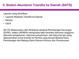 5. Sistem Akuntansi Transfer ke Daerah (SATD)
Laporan yang dihasilkan:
• Laporan Realisasi Transfer ke Daerah
• Neraca
• CaLK
SA-TD dilaksanakan oleh Direktorat Jenderal Perimbangan Keuangan
(DJPK) selaku UAPBUN memproses data transaksi dokumen anggaran,
dokumen pengeluaran, dokumen penerimaan, dan dokumen lain yang
dipersamakan untuk transfer ke PemDa yang berupa Belanja Dana
Perimbangan dan Belanja Dana Otonomi Khusus dan Penyesuaian.
 