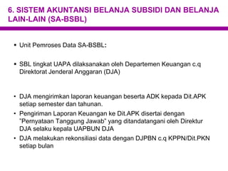 6. SISTEM AKUNTANSI BELANJA SUBSIDI DAN BELANJA
LAIN-LAIN (SA-BSBL)
 Unit Pemroses Data SA-BSBL:
 SBL tingkat UAPA dilaksanakan oleh Departemen Keuangan c.q
Direktorat Jenderal Anggaran (DJA)
• DJA mengirimkan laporan keuangan beserta ADK kepada Dit.APK
setiap semester dan tahunan.
• Pengiriman Laporan Keuangan ke Dit.APK disertai dengan
”Pernyataan Tanggung Jawab” yang ditandatangani oleh Direktur
DJA selaku kepala UAPBUN DJA
• DJA melakukan rekonsiliasi data dengan DJPBN c.q KPPN/Dit.PKN
setiap bulan
 