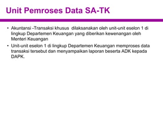Unit Pemroses Data SA-TK
• Akuntansi -Transaksi khusus dilaksanakan oleh unit-unit eselon 1 di
lingkup Departemen Keuangan yang diberikan kewenangan oleh
Menteri Keuangan
• Unit-unit eselon 1 di lingkup Departemen Keuangan memproses data
transaksi tersebut dan menyampaikan laporan beserta ADK kepada
DAPK.
 