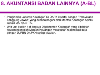 8. AKUNTANSI BADAN LAINNYA (A-BL)
• Pengiriman Laporan Keuangan ke DAPK disertai dengan ”Pernyataan
Tanggung Jawab” yang ditandatangani oleh Menteri Keuangan selaku
kepala UAPBUN TK.
• Unit-unit eselon 1 di lingkup Departemen Keuangan yang diberikan
kewenangan oleh Menteri Keuangan melakukan rekonsiliasi data
dengan DJPBN Dit.PKN setiap triwulan.
 