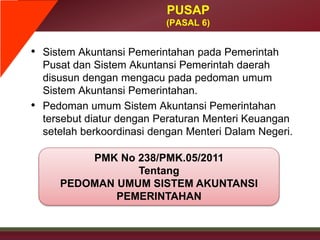 • Sistem Akuntansi Pemerintahan pada Pemerintah
Pusat dan Sistem Akuntansi Pemerintah daerah
disusun dengan mengacu pada pedoman umum
Sistem Akuntansi Pemerintahan.
• Pedoman umum Sistem Akuntansi Pemerintahan
tersebut diatur dengan Peraturan Menteri Keuangan
setelah berkoordinasi dengan Menteri Dalam Negeri.
PUSAP
(PASAL 6)
PMK No 238/PMK.05/2011
Tentang
PEDOMAN UMUM SISTEM AKUNTANSI
PEMERINTAHAN
 