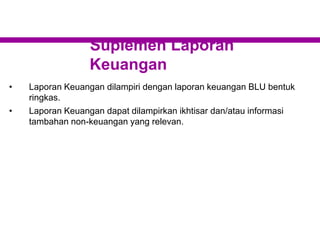 Suplemen Laporan
Keuangan
• Laporan Keuangan dilampiri dengan laporan keuangan BLU bentuk
ringkas.
• Laporan Keuangan dapat dilampirkan ikhtisar dan/atau informasi
tambahan non-keuangan yang relevan.
 