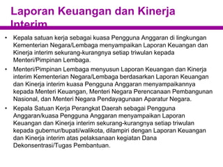 Laporan Keuangan dan Kinerja
Interim
• Kepala satuan kerja sebagai kuasa Pengguna Anggaran di lingkungan
Kementerian Negara/Lembaga menyampaikan Laporan Keuangan dan
Kinerja interim sekurang-kurangnya setiap triwulan kepada
Menteri/Pimpinan Lembaga.
• Menteri/Pimpinan Lembaga menyusun Laporan Keuangan dan Kinerja
interim Kementerian Negara/Lembaga berdasarkan Laporan Keuangan
dan Kinerja interim kuasa Pengguna Anggaran menyampaikannya
kepada Menteri Keuangan, Menteri Negara Perencanaan Pembangunan
Nasional, dan Menteri Negara Pendayagunaan Aparatur Negara.
• Kepala Satuan Kerja Perangkat Daerah sebagai Pengguna
Anggaran/kuasa Pengguna Anggaran menyampaikan Laporan
Keuangan dan Kinerja interim sekurang-kurangnya setiap triwulan
kepada gubernur/bupati/walikota, dilampiri dengan Laporan Keuangan
dan Kinerja interim atas pelaksanaan kegiatan Dana
Dekonsentrasi/Tugas Pembantuan.
 