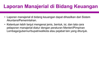 Laporan Manajerial di Bidang Keuangan
• Laporan manajerial di bidang keuangan dapat dihasilkan dari Sistem
AkuntansiPemerintahan.
• Ketentuan lebih lanjut mengenai jenis, bentuk, isi, dan tata cara
pelaporan manajerial diatur dengan peraturan Menteri/Pimpinan
Lembaga/gubernur/bupati/walikota atau pejabat lain yang ditunjuk.
 