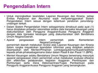 Pengendalian Intern
• Untuk meningkatkan keandalan Laporan Keuangan dan Kinerja, setiap
Entitas Pelaporan dan Akuntansi wajib menyelenggarakan Sistem
Pengendalian Intern sesuai dengan ketentuan peraturan perundang-
undangan terkait.
• Dalam Sistem Pengendalian Intern sebagaimana dimaksud pada ayat (1)
harus diciptakan prosedur rekonsiliasi antara data transaksi keuangan yang
diakuntansikan oleh Pengguna Anggaran/kuasa Pengguna Anggaran
dengan data transaksi keuangan yang diakuntansikan oleh Bendahara
Umum Negara/Daerah.
• Aparat pengawasan intern pemerintah pada Kementerian
Negara/Lembaga/
pemerintah daerah melakukan review atas Laporan Keuangan dan Kinerja
dalam rangka meyakinkan keandalan informasi yang disajikan sebelum
disampaikan oleh Menteri/Pimpinan Lembaga/gubernur/bupati/walikota
kepada pihak-pihaksebagaimana diatur dalam Pasal 8 dan Pasal 11 (BPK).
• Menteri Keuangan selaku Bendahara Umum Negara berwenang menunjuk
apparat pengawasan intern pemerintah untuk melakukan evaluasi efisiensi
dan efektivitas pelaksanaan kegiatan Anggaran Pembiayaan dan
Perhitungan serta Dana Dekonsentrasi/Tugas Pembantuan pada
Pengguna Anggaran/kuasa Pengguna Anggaran yang bersangkutan.
 