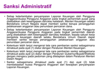 Sanksi Administratif
• Setiap keterlambatan penyampaian Laporan Keuangan oleh Pengguna
Anggaran/kuasa Pengguna Anggaran pada tingkat pemerintah pusat yang
disebabkan oleh kesengajaan dan/atau kelalaian, Menteri Keuangan selaku
Bendahara Umum Negara dapat memberi sanksi berupa penangguhan
pelaksanaan anggaran atau penundaan pencairan dana.
• Setiap keterlambatan penyampaian Laporan Keuangan oleh Pengguna
Anggaran/kuasa Pengguna Anggaran pada tingkat pemerintah daerah
yang disebabkan oleh kesengajaan dan/atau kelalaian, kepala satuan kerja
pengelola keuangan daerah selaku Bendahara Umum Daerah dapat
memberi sanksi berupa penangguhan pelaksanaan anggaran atau
penundaan pencairan dana.
• Ketentuan lebih lanjut mengenai tata cara pemberian sanksi sebagaimana
dimaksud pada ayat (1) diatur dengan Peraturan Menteri Keuangan.
• Ketentuan lebih lanjut mengenai tata cara pemberian sanksi sebagaimana
dimaksud pada ayat (2) diatur dengan Peraturan Gubernur/Bupati/Walikota
dengan mengacu pada pedoman yang ditetapkan dalam Peraturan Menteri
Dalam Negeri.
• Sanksi sebagaimana dimaksud pada ayat (1) dan ayat (2) tidak
membebaskan kuasa Pengguna Anggaran dari kewajiban penyampaian
Laporan Keuangan.
 