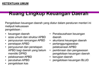 Pengelolaan keuangan daerah yang diatur dalam peraturan menteri ini
meliputi kekuasaan
pengelolaan :
Ruang Lingkup Keuangan Daerah
KETENTUAN UMUM
• keuangan daerah
• azas umum dan struktur APBD
• penyusunan rancangan APBD
• penetapan APBD
• penyusunan dan penetapan
APBD bagi daerah yang belum
memiliki DPRD
• pelaksanaan APBD
• perubahan APBD
• pengelolaan kas
• Penatausahaan keuangan
daerah
• akuntansi keuangan daerah
• pertanggungjawaban
pelaksanaan APBD
• pembinaan dan pengawasan
pengelolaan keuangan daerah
• kerugian daerah
• pengelolaan keuangan BLUD
 
