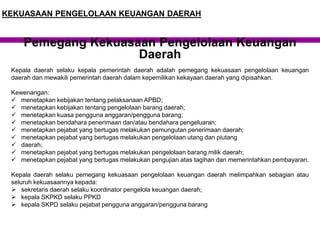 Kepala daerah selaku kepala pemerintah daerah adalah pemegang kekuasaan pengelolaan keuangan
daerah dan mewakili pemerintah daerah dalam kepemilikan kekayaan daerah yang dipisahkan.
Kewenangan:
 menetapkan kebijakan tentang pelaksanaan APBD;
 menetapkan kebijakan tentang pengelolaan barang daerah;
 menetapkan kuasa pengguna anggaran/pengguna barang;
 menetapkan bendahara penerimaan dan/atau bendahara pengeluaran;
 menetapkan pejabat yang bertugas melakukan pemungutan penerimaan daerah;
 menetapkan pejabat yang bertugas melakukan pengelolaan utang dan piutang
 daerah;
 menetapkan pejabat yang bertugas melakukan pengelolaan barang milik daerah;
 menetapkan pejabat yang bertugas melakukan pengujian atas tagihan dan memerintahkan pembayaran.
Kepala daerah selaku pemegang kekuasaan pengelolaan keuangan daerah melimpahkan sebagian atau
seluruh kekuasaannya kepada:
 sekretaris daerah selaku koordinator pengelola keuangan daerah;
 kepala SKPKD selaku PPKD
 kepala SKPD selaku pejabat pengguna anggaran/pengguna barang
Pemegang Kekuasaan Pengelolaan Keuangan
Daerah
KEKUASAAN PENGELOLAAN KEUANGAN DAERAH
 