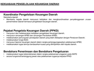 Koordinator Pengelolaan Keuangan Daerah
Sekretaris daerah
• Membantu kepala daerah menyusun kebijakan dan mengkoordinasikan penyelenggaraan urusan
pemerintahan daerah termasuk pengelolaan keuangan daerah.
Pejabat Pengelola Keuangan Daerah (PPKD)
• menyusun dan melaksanakan kebijakan pengelolaan keuangan daerah;
• menyusun rancangan APBD dan rancangan Perubahan APBD;
• melaksanakan pemungutan pendapatan daerah yang telah ditetapkan dengan Peraturan Daerah;
• melaksanakan fungsi BUD;
• menyusun laporan keuangan daerah dalam rangka pertanggungjawaban pelaksanaan APBD;
• melaksanakan tugas lainnya berdasarkan kuasa yang dilimpahkan oleh kepala daerah.
Bendahara Penerimaan dan Bendahara Pengeluaran
• melaksanakan tugas kebendaharaan dalam rangka pelaksanaan anggaran pada SKPD
• secara fungsional bertanggung jawab atas pelaksanaan tugasnya kepada PPKD
KEKUASAAN PENGELOLAAN KEUANGAN DAERAH
 