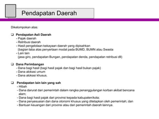 Pendapatan Daerah
Dikelompokan atas:
 Pendapatan Asli Daerah
- Pajak daerah
- Retribusi daerah
- Hasil pengelolaan kekayaan daerah yang dipisahkan
(bagian laba atas penyertaan modal pada BUMD, BUMN atau Swasta
- Lain lain
(jasa giro, pendapatan Bungan, pendapatan denda, pendapatan retribusi dll)
 Dana Perimbangan
- Dana bagi hasil (bagi hasil pajak dan bagi hasil bukan pajak)
- Dana alokasi umum
- Dana alokasi khusus.
 Pendapatan lain lain yang sah
- Hibah
- Dana darurat dari pemerintah dalam rangka penanggulangan korban akibat bencana
alam;
- Dana bagi hasil pajak dari provinsi kepada kabupaten/kota;
- Dana penyesuaian dan dana otonomi khusus yang ditetapkan oleh pemerintah; dan
- Bantuan keuangan dari provinsi atau dari pemerintah daerah lainnya.
 