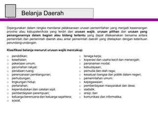 Belanja Daerah
Dipergunakan dalam rangka mendanai pelaksanaan urusan pemerintahan yang menjadi kewenangan
provinsi atau kabupaten/kota yang terdiri dari urusan wajib, urusan pilihan dan urusan yang
penanganannya dalam bagian atau bidang tertentu yang dapat dilaksanakan bersama antara
pemerintah dan pemerintah daerah atau antar pemerintah daerah yang ditetapkan dengan ketentuan
perundang-undangan.
Klasifikasi belanja menurut urusan wajib mencakup:
o pendidikan;
o kesehatan;
o pekerjaan umum;
o perumahan rakyat;
o penataan ruang;
o perencanaan pembangunan;
o perhubungan;
o lingkungan hidup;
o pertanahan;
o kependudukan dan catatan sipil;
o pemberdayaan perempuan;
o keluarga berencana dan keluarga sejahtera;
o sosial;
o tenaga kerja;
o koperasi dan usaha kecil dan menengah;
o penanaman modal;
o kebudayaan;
o pemuda dan olah raga;
o kesatuan bangsa dan politik dalam negeri;
o pemerintahan umum;
o kepegawaian;
o pemberdayaan masyarakat dan desa;
o statistik;
o arsip; dan
o komunikasi dan informatika.
 