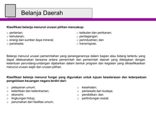 Belanja Daerah
Klasifikasi belanja menurut urusan pilihan mencakup:
o pertanian;
o kehutanan;
o energi dan sumber daya mineral;
o pariwisata;
o kelautan dan perikanan;
o perdagangan;
o perindustrian; dan
o transmigrasi.
Belanja menurut urusan pemerintahan yang penanganannya dalam bagian atau bidang tertentu yang
dapat dilaksanakan bersama antara pemerintah dan pemerintah daerah yang ditetapkan dengan
ketentuan perundang-undangan dijabarkan dalam bentuk program dan kegiatan yang dikiasifikasikan
menurut urusan wajib dan urusan pilihan.
Klasifikasi belanja menurut fungsi yang digunakan untuk tujuan keselarasan dan keterpaduan
pengelolaan keuangan negara terdiri dari:
o pelayanan umum;
o ketertiban dan ketentraman;
o ekonomi;
o lingkungan hidup;
o perumahan dan fasilitas umum;
o kesehatan;
o pariwisata dan budaya;
o pendidikan; dan
o perlindungan sosial.
 